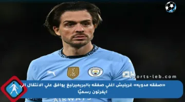 «صفقة مدوية» غريليش أغلى صفقة بالبريميرليغ يوافق على الانتقال إلى إيفرتون رسميًا